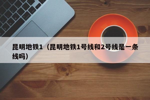 昆明地铁1（昆明地铁1号线和2号线是一条线吗）