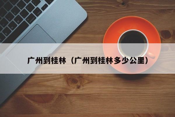 广州到桂林（广州到桂林多少公里）