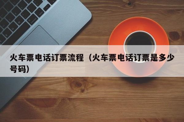 火车票电话订票流程（火车票电话订票是多少号码）