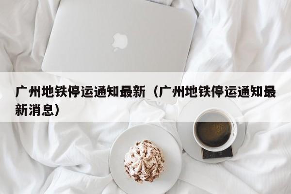 广州地铁停运通知最新（广州地铁停运通知最新消息）