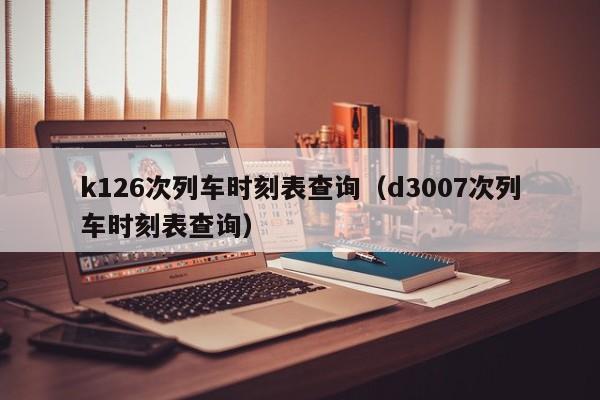 k126次列车时刻表查询（d3007次列车时刻表查询）