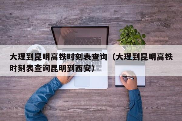 大理到昆明高铁时刻表查询（大理到昆明高铁时刻表查询昆明到西安）