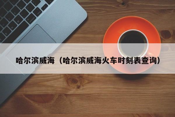 哈尔滨威海（哈尔滨威海火车时刻表查询）