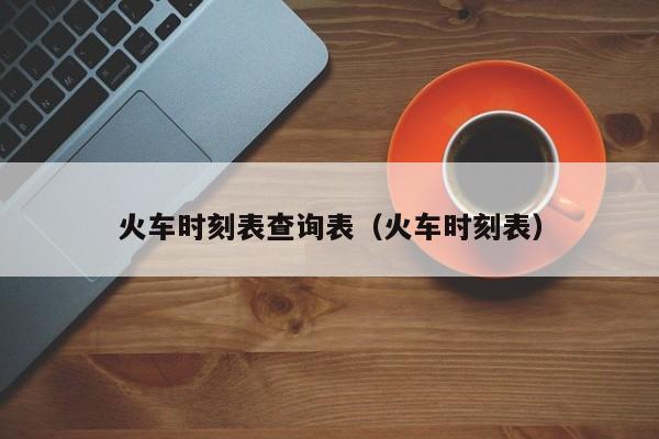 火车时刻表查询表（火车时刻表）