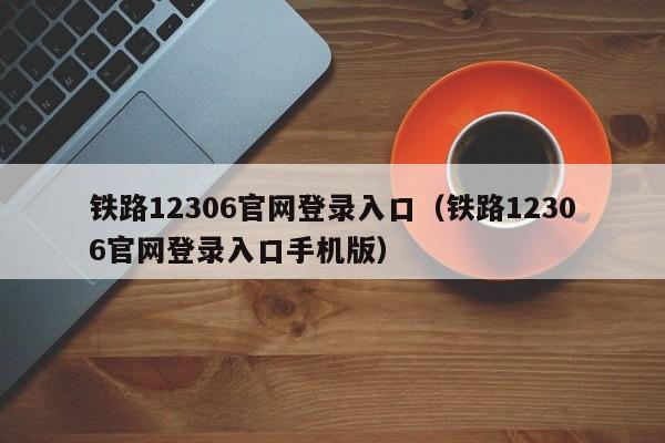 铁路12306官网登录入口（铁路12306官网登录入口手机版）