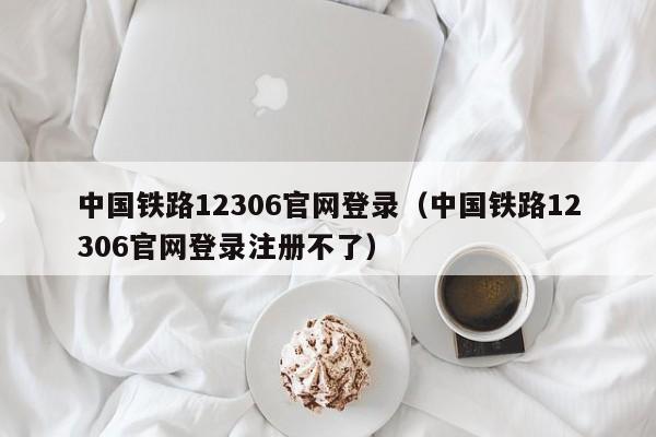 中国铁路12306官网登录（中国铁路12306官网登录注册不了）