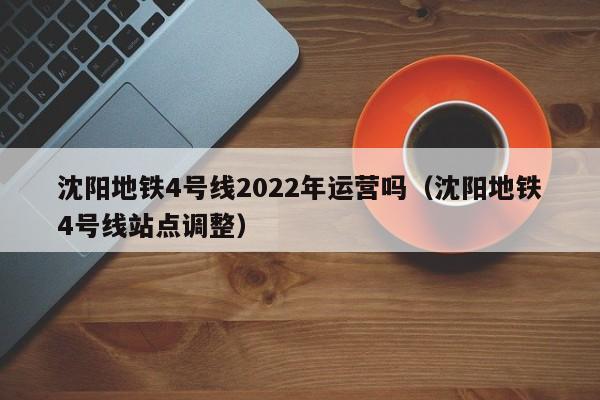 沈阳地铁4号线2022年运营吗（沈阳地铁4号线站点调整）