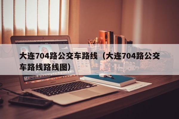 大连704路公交车路线（大连704路公交车路线路线图）