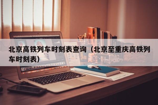 北京高铁列车时刻表查询（北京至重庆高铁列车时刻表）