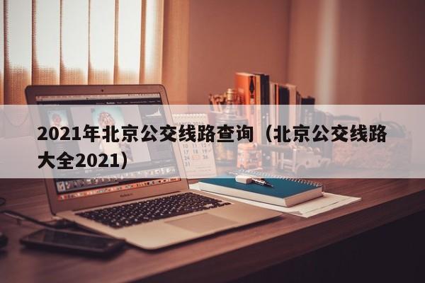 2021年北京公交线路查询（北京公交线路大全2021）