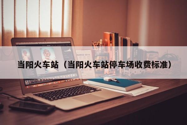 当阳火车站（当阳火车站停车场收费标准）