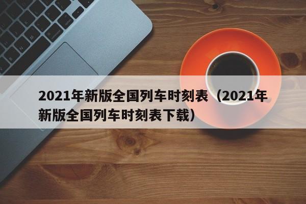2021年新版全国列车时刻表（2021年新版全国列车时刻表下载）