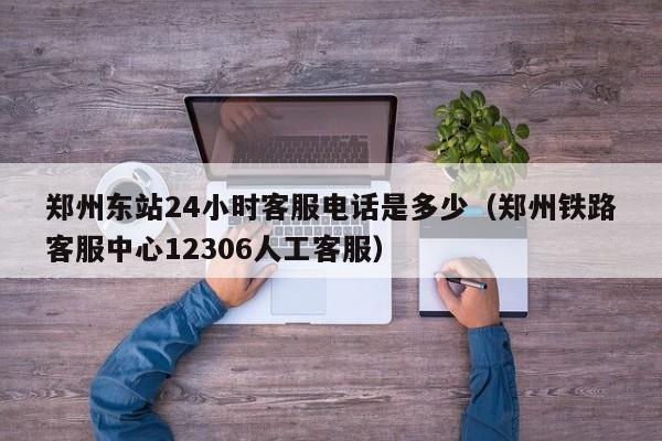 郑州东站24小时客服电话是多少（郑州铁路客服中心12306人工客服）