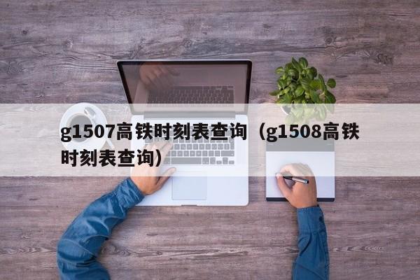 g1507高铁时刻表查询（g1508高铁时刻表查询）